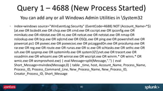 Query 1 – 4688 (New Process Started)
40
index=windows source="WinEventLog:Security" (EventCode=4688) NOT (Account_Name=*$)
(at.exe OR bcdedit.exe OR chcp.exe OR cmd.exe OR cscript.exe OR ipconfig.exe OR
mimikatz.exe OR nbtstat.exe OR nc.exe OR netcat.exe OR netstat.exe OR nmap OR
nslookup.exe OR bcp.exe OR sqlcmd.exe OR OSQL.exe OR ping.exe OR powershell.exe OR
powercat.ps1 OR psexec.exe OR psexecsvc.exe OR psLoggedOn.exe OR procdump.exe OR
rar.exe OR reg.exe OR route.exe OR runas.exe OR sc.exe OR schtasks.exe OR sethc.exe OR
ssh.exe OR sysprep.exe OR systeminfo.exe OR system32net.exe OR tracert.exe OR
vssadmin.exe OR whoami.exe OR winrar.exe OR wscript.exe OR winrm.* OR winrs.* OR
wmic.exe OR wsmprovhost.exe) | eval Message=split(Message,".") | eval
Short_Message=mvindex(Message,0) | table _time, host, Account_Name, Process_Name,
Process_ID, Process_Command_Line, New_Process_Name, New_Process_ID,
Creator_Process_ID, Short_Message
You can add any or all Windows Admin Utilities in System32
 