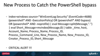 New Process to Catch the PowerShell bypass
42
index=windows source="WinEventLog:Security" (EventCode=4688)
(powershell* AND -ExecutionPolicy) OR (powershell* AND bypass)
OR (powershell* AND -noprofile) | eval Message=split(Message,".")
| eval Short_Message=mvindex(Message,0) | table _time, host,
Account_Name, Process_Name, Process_ID,
Process_Command_Line, New_Process_Name, New_Process_ID,
Creator_Process_ID, Short_Message
CRITICAL ALERT !!!
 