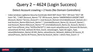 Query 2 – 4624 (Login Success)
44
index=windows LogName=Security EventCode=4624 NOT (host=“DC1" OR host=“DC2" OR
host=“DC…”) NOT (Account_Name="*$" OR Account_Name="ANONYMOUS LOGON") NOT
(Account_Name=“Service_Account") | eval Account_Domain=(mvindex(Account_Domain,1)) |
eval Account_Name=if(Account_Name="-",(mvindex(Account_Name,1)), Account_Name) |
eval Account_Name=if(Account_Name="*$",(mvindex(Account_Name,1)), Account_Name) |
eval Time=strftime(_time,"%Y/%m/%d %T") | stats count values(Account_Domain) AS Domain,
values(host) AS Host, dc(host) AS Host_Count, values(Logon_Type) AS Logon_Type,
values(Workstation_Name) AS WS_Name, values(Source_Network_Address) AS Source_IP,
values(Process_Name) AS Process_Name by Account_Name | where Host_Count > 2
Detect Account crawling > 2 hosts (No Domain Controllers)
 