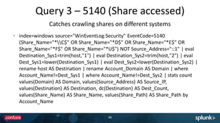 Query 3 – 5140 (Share accessed)
46
index=windows source="WinEventLog:Security" EventCode=5140
(Share_Name="*C$" OR Share_Name="*D$" OR Share_Name="*E$" OR
Share_Name="*F$" OR Share_Name="*U$") NOT Source_Address="::1" | eval
Destination_Sys1=trim(host,"1") | eval Destination_Sys2=trim(host,"2") | eval
Dest_Sys1=lower(Destination_Sys1) | eval Dest_Sys2=lower(Destination_Sys2) |
rename host AS Destination | rename Account_Domain AS Domain | where
Account_Name!=Dest_Sys1 | where Account_Name!=Dest_Sys2 | stats count
values(Domain) AS Domain, values(Source_Address) AS Source_IP,
values(Destination) AS Destination, dc(Destination) AS Dest_Count,
values(Share_Name) AS Share_Name, values(Share_Path) AS Share_Path by
Account_Name
Catches crawling shares on different systems
 
