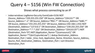 Query 4 – 5156 (Win FW Connection)
48
index=windows LogName=Security EventCode=5156 NOT
(Source_Address="239.255.255.250" OR Source_Address="224.0.0.*" OR
Source_Address="::1" OR Source_Address="ff02::*" OR Source_Address="fe80::*"
OR Source_Address="255.255.255.255" OR Source_Address=192.168.1.255) NOT
(Destination_Address="127.0.0.1" OR Destination_Address="239.255.255.250" OR
Destination_Address="*.*.*.255" OR Destination_Address="224.0.0.25*") NOT
(Destination_Port="0") NOT (Application_Name="icamsource" OR
Application_Name="*binsplunkd.exe") | dedup Destination_Address
Destination_Port | table _time, host, Application_Name, Direction, Source_Address,
Source_Port, Destination_Address, Destination_Port | sort Direction
Destination_Port
Shows what process connecting to an IP
 