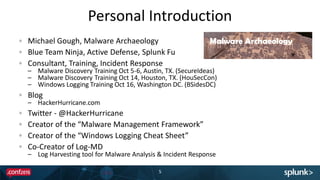Personal Introduction
5
Michael Gough, Malware Archaeology
Blue Team Ninja, Active Defense, Splunk Fu
Consultant, Training, Incident Response
– Malware Discovery Training Oct 5-6, Austin, TX. (SecureIdeas)
– Malware Discovery Training Oct 14, Houston, TX. (HouSecCon)
– Windows Logging Training Oct 16, Washington DC. (BSidesDC)
Blog
– HackerHurricane.com
Twitter - @HackerHurricane
Creator of the “Malware Management Framework”
Creator of the “Windows Logging Cheat Sheet”
Co-Creator of Log-MD
– Log Harvesting tool for Malware Analysis & Incident Response
 