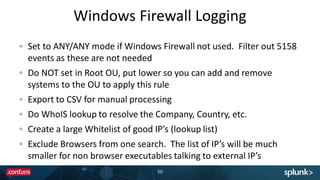 Windows Firewall Logging
50
Set to ANY/ANY mode if Windows Firewall not used. Filter out 5158
events as these are not needed
Do NOT set in Root OU, put lower so you can add and remove
systems to the OU to apply this rule
Export to CSV for manual processing
Do WhoIS lookup to resolve the Company, Country, etc.
Create a large Whitelist of good IP’s (lookup list)
Exclude Browsers from one search. The list of IP’s will be much
smaller for non browser executables talking to external IP’s
 