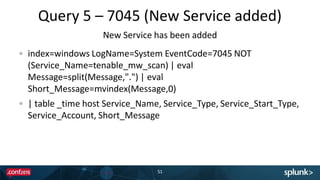 Query 5 – 7045 (New Service added)
51
index=windows LogName=System EventCode=7045 NOT
(Service_Name=tenable_mw_scan) | eval
Message=split(Message,".") | eval
Short_Message=mvindex(Message,0)
| table _time host Service_Name, Service_Type, Service_Start_Type,
Service_Account, Short_Message
New Service has been added
 