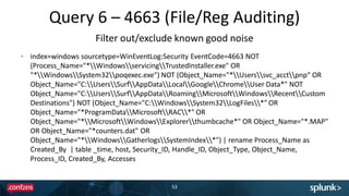 Query 6 – 4663 (File/Reg Auditing)
53
index=windows sourcetype=WinEventLog:Security EventCode=4663 NOT
(Process_Name="*WindowsservicingTrustedInstaller.exe" OR
"*WindowsSystem32poqexec.exe") NOT (Object_Name="*Userssvc_acctpnp“ OR
Object_Name="C:UsersSurfAppDataLocalGoogleChromeUser Data*" NOT
Object_Name="C:UsersSurfAppDataRoamingMicrosoftWindowsRecentCustom
Destinations") NOT (Object_Name="C:WindowsSystem32LogFiles*" OR
Object_Name="*ProgramDataMicrosoftRAC*" OR
Object_Name="*MicrosoftWindowsExplorerthumbcache*" OR Object_Name="*.MAP"
OR Object_Name="*counters.dat" OR
Object_Name="*WindowsGatherlogsSystemIndex*") | rename Process_Name as
Created_By | table _time, host, Security_ID, Handle_ID, Object_Type, Object_Name,
Process_ID, Created_By, Accesses
Filter out/exclude known good noise
 