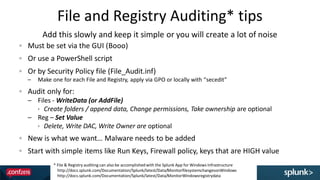 File and Registry Auditing* tips
56
Must be set via the GUI (Booo)
Or use a PowerShell script
Or by Security Policy file (File_Audit.inf)
– Make one for each File and Registry, apply via GPO or locally with “secedit”
Audit only for:
– Files - WriteData (or AddFile)
 Create folders / append data, Change permissions, Take ownership are optional
– Reg – Set Value
 Delete, Write DAC, Write Owner are optional
New is what we want… Malware needs to be added
Start with simple items like Run Keys, Firewall policy, keys that are HIGH value
Add this slowly and keep it simple or you will create a lot of noise
* File & Registry auditing can also be accomplished with the Splunk App for Windows Infrastructure
http://docs.splunk.com/Documentation/Splunk/latest/Data/MonitorfilesystemchangesonWindows
http://docs.splunk.com/Documentation/Splunk/latest/Data/MonitorWindowsregistrydata
 