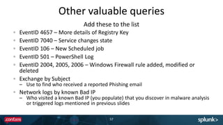 Other valuable queries
57
EventID 4657 – More details of Registry Key
EventID 7040 – Service changes state
EventID 106 – New Scheduled job
EventID 501 – PowerShell Log
EventID 2004, 2005, 2006 – Windows Firewall rule added, modified or
deleted
Exchange by Subject
– Use to find who received a reported Phishing email
Network logs by known Bad IP
– Who visited a known Bad IP (you populate) that you discover in malware analysis
or triggered logs mentioned in previous slides
Add these to the list
 