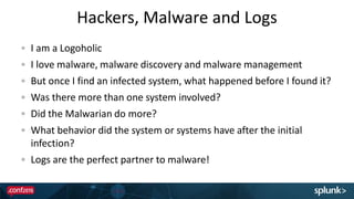 Hackers, Malware and Logs
I am a Logoholic
I love malware, malware discovery and malware management
But once I find an infected system, what happened before I found it?
Was there more than one system involved?
Did the Malwarian do more?
What behavior did the system or systems have after the initial
infection?
Logs are the perfect partner to malware!
 