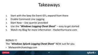 Takeaways
60
1. Start with the Sexy Six Event ID’s, expand from there
2. Enable Command Line Logging
3. Start Now – Use queries provided
4. Use the “Windows Logging Cheat Sheet” – easy to get started
5. Watch my Blog for more information - HackerHurricane.com
BONUS !!!
The “Windows Splunk Logging Cheat Sheet” NEW Just for you
• MalwareArchaeology.com
 