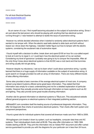 ==== ====

For all Auto Electrical Queries
www.cbautomobile.com

==== ====



As an owner of a car, I find myself becoming educated on the subject of automotive wiring. Since I
am just about the last person who should be playing with anything that has electrical current
running through it, I was hesitant to attempt to tackle the issue of automotive wiring.

However my vehicle decided otherwise when it started to randomly select electrical systems that it
wanted to me tamper with. When the electric seat belts started to slide back and forth without
reason as I drove down the highway, I decided I better figure out how to tamper with the electric
systems, considering the exuberant rate of automotive repair.

I found myself with a decision to either, break down and spend $100 an hour for a so-called expert
to look at it and try to repair it, or I could learn how the electrical system of my car worked.
Considering my level of ignorance I probably was going to try to conquer the impossible. After all
the only thing I knew about electrical systems is that AC/DC was a rock band and that dummies
and wiring usually did not get along.

However despite my reluctance, I set out to learn what I could about automotive wiring. I quickly
learned that there is a huge supply of information available on the subject of automotive wiring. A
quick search on Google provided me with an array of information. There are many different levels
of sites offering information.

Some sites provided a basic overview of the average electrical system of most cars. A company
named Long Island Customs offered some great basic information. They stated that their
information was simply for a basic understanding and not for a detailed explanation of particular
models. However they actually provide some thorough information on basic systems such as AC
and lighting. They also provide some great trouble shooting information.

Another site for general information on electrical systems is TBud.com. This educational website
offered general programs on electrical systems in their integrated publishing section.

AllDetailDIY.com considers itself the leading source of professional diagnostic information. They
offer full diagnostic flow charts of automotive electrical systems. Their charts offer both system and
component perspectives.

I found a great site for individual systems that covered all American made cars from 1985 to 2009.

Wiringdiagram.com breaks it down by system, such as headlights, computer data lines and AC
systems. Their individualized charts start at $5.99. They also offer information on 1960-1984
models starting at $6.99. They print the information into an Adobe PDF document and offer rushed
service guaranteed to provide you with the diagrams for your particular car in less than 24 hours.
 