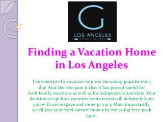 Finding a Vacation Home
in Los Angeles
The concept of a vacation home is becoming popular every
day. And the best part is that it has proved useful for
both family vacations as well as for independent travelers. Your
decision to opt for a vacation home rental will definitely leave
you with more space and more privacy. Most importantly,
you’ll save your hard earned money by not going for a posh
hotel.
 