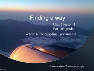 Finding a way
Завхан аймаг Тосонцэнгэл сум
Unit 5 lesson 4
For 10th
grade
Where is the “Skyline” restaurant?
 