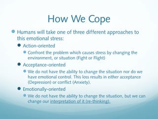 How We Cope
 Humans will take one of three different approaches to
  this emotional stress:
   Action-oriented
     Confront the problem which causes stress by changing the
       environment, or situation (Fight or Flight)
   Acceptance-oriented
     We do not have the ability to change the situation nor do we
       have emotional control. This loss results in either acceptance
       (Depression) or conflict (Anxiety).
   Emotionally-oriented
     We do not have the ability to change the situation, but we can
       change our interpretation of it (re-thinking).
 