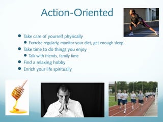 Action-Oriented

 Take care of yourself physically
    Exercise regularly, monitor your diet, get enough sleep
 Take time to do things you enjoy
    Talk with friends, family time
 Find a relaxing hobby
 Enrich your life spiritually
 