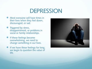 DEPRESSION
 Most everyone will have times in
   their lives when they feel down,
   discouraged, or sad.
 Triggered by stress,
   disappointment, or problems in
   social or family relationships.
 If these feelings become
   overwhelming, we need to
   change something in our lives.
 If we have these feelings for long,
   we begin to question the value of
   life.
 