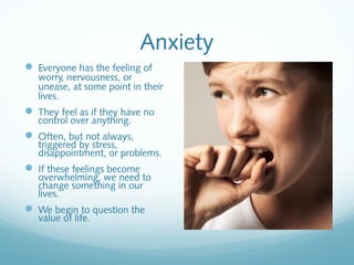 Anxiety
 Everyone has the feeling of
   worry, nervousness, or
   unease, at some point in their
   lives.
 They feel as if they have no
   control over anything.
 Often, but not always,
   triggered by stress,
   disappointment, or problems.
 If these feelings become
   overwhelming, we need to
   change something in our
   lives.
 We begin to question the
   value of life.
 