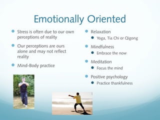 Emotionally Oriented
 Stress is often due to our own    Relaxation
   perceptions of reality             Yoga, Tia Chi or Qigong
 Our perceptions are ours          Mindfulness
   alone and may not reflect          Embrace the now
   reality
                                    Meditation
 Mind-Body practice
                                      Focus the mind
                                    Positive psychology
                                      Practice thankfulness
 