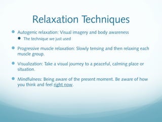 Relaxation Techniques
 Autogenic relaxation: Visual imagery and body awareness
    The technique we just used

 Progressive muscle relaxation: Slowly tensing and then relaxing each
   muscle group.

 Visualization: Take a visual journey to a peaceful, calming place or
   situation.

 Mindfulness: Being aware of the present moment. Be aware of how
   you think and feel right now.
 