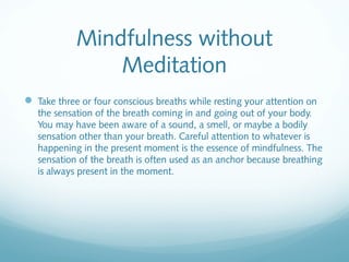 Mindfulness without
                Meditation
 Take three or four conscious breaths while resting your attention on
   the sensation of the breath coming in and going out of your body.
   You may have been aware of a sound, a smell, or maybe a bodily
   sensation other than your breath. Careful attention to whatever is
   happening in the present moment is the essence of mindfulness. The
   sensation of the breath is often used as an anchor because breathing
   is always present in the moment.
 