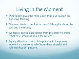 Living in the Moment
 Mindfulness gives the mind a rest from our fixation on
  discursive thinking
 The mind tends to get lost in stressful thoughts about the
  past and the future;
 We replay painful experiences from the past; we create
  worst-case-scenarios about the future;
 Paying attention to what is happening in the present
  moment is a welcome relief from these stressful and
  habitual thought patterns.
 
