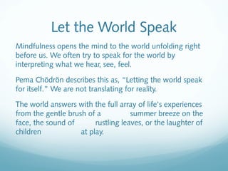 Let the World Speak
Mindfulness opens the mind to the world unfolding right
before us. We often try to speak for the world by
interpreting what we hear, see, feel.

Pema Chödrön describes this as, “Letting the world speak
for itself.” We are not translating for reality.

The world answers with the full array of life's experiences
from the gentle brush of a           summer breeze on the
face, the sound of       rustling leaves, or the laughter of
children            at play.
 