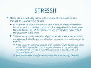 STRESS!!
 Stress can dramatically increase the ability of chemicals to pass
   through the blood-brain barrier.
    During the Gulf War, Israeli soldiers took a drug to protect themselves
      from chemical and biological weapons. The drug should not have passed
      through the BBB, yet 25% experienced symptoms which occur only if
      the drug reaches the brain.
    Stress can exacerbate a number of psychiatric disorders, many of which
      are associated with the prefrontal cortex, the area of the brain unique to
      humans.
       A Yale University examined stress on brain function. Results indicate that stress
         impairs PFC cognitive function through its influence on dopamine, a key
         neurotransmitter involved in many brain disorders, including ADHD and
         Parkinson's disease.
       ADHD medications are psychostimulants which cause atrophy of the PFC.
 