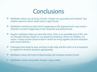 Conclusions
 Meditation allows you to let go of limits. It keeps you grounded and centered. Your
    intuition becomes clearer about what is right for you.

 Meditation reminds you that what’s happening on the physical level is very much a
    reflection of what’s happening on the emotional and spiritual levels.

 Regular meditation helps you deal with stress. Stress is an inevitable part of life, and
    our thoughts directly impact on our physical functioning. When we meditate, we
    create a unique psycho-physical state in which we bring together physical relaxation
    with mental alertness.

 Prolonged stress leads to wear and tear on the body and the mind, so it is important
    to respond to stressful situations appropriately.

 Meditation lowers the levels of blood lactate and increases serotonin levels.

 Meditation creates measurable changes in gray matter.
 