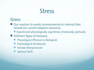 Stress
Stress
 Our reaction to events (environmental or internal) that
  exceed our current adaptive resources;
  Experienced physiologically, cognitively, emotionally, spiritually-
 Different Types of Stressors;
   Physiological (Physical or Biological)
   Psychological (Emotional)
   Familial (Interpersonal)
   Spiritual (Self)
 