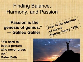 Finding Balance,
Harmony, and Passion
“Passion is the
genesis of genius.”
― Galileo Galilei
Fear is the passion
of slaves.
Patrick Henry 1788
“It's hard to
beat a person
who never gives
up.”
Babe Ruth
 