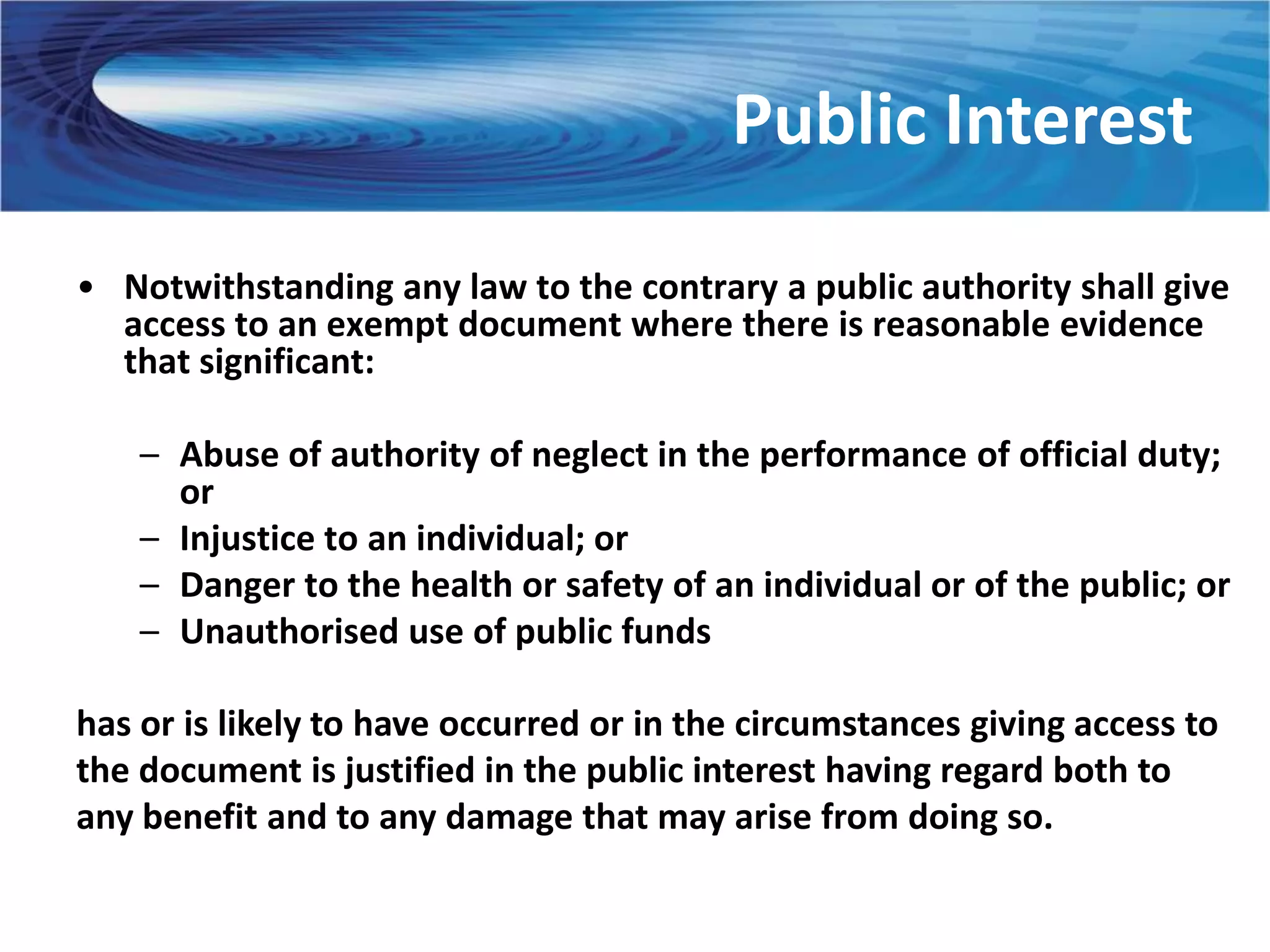 Public Interest
• Notwithstanding any law to the contrary a public authority shall give
  access to an exempt document where there is reasonable evidence
  that significant:

    – Abuse of authority of neglect in the performance of official duty;
      or
    – Injustice to an individual; or
    – Danger to the health or safety of an individual or of the public; or
    – Unauthorised use of public funds

has or is likely to have occurred or in the circumstances giving access to
the document is justified in the public interest having regard both to
any benefit and to any damage that may arise from doing so.
 