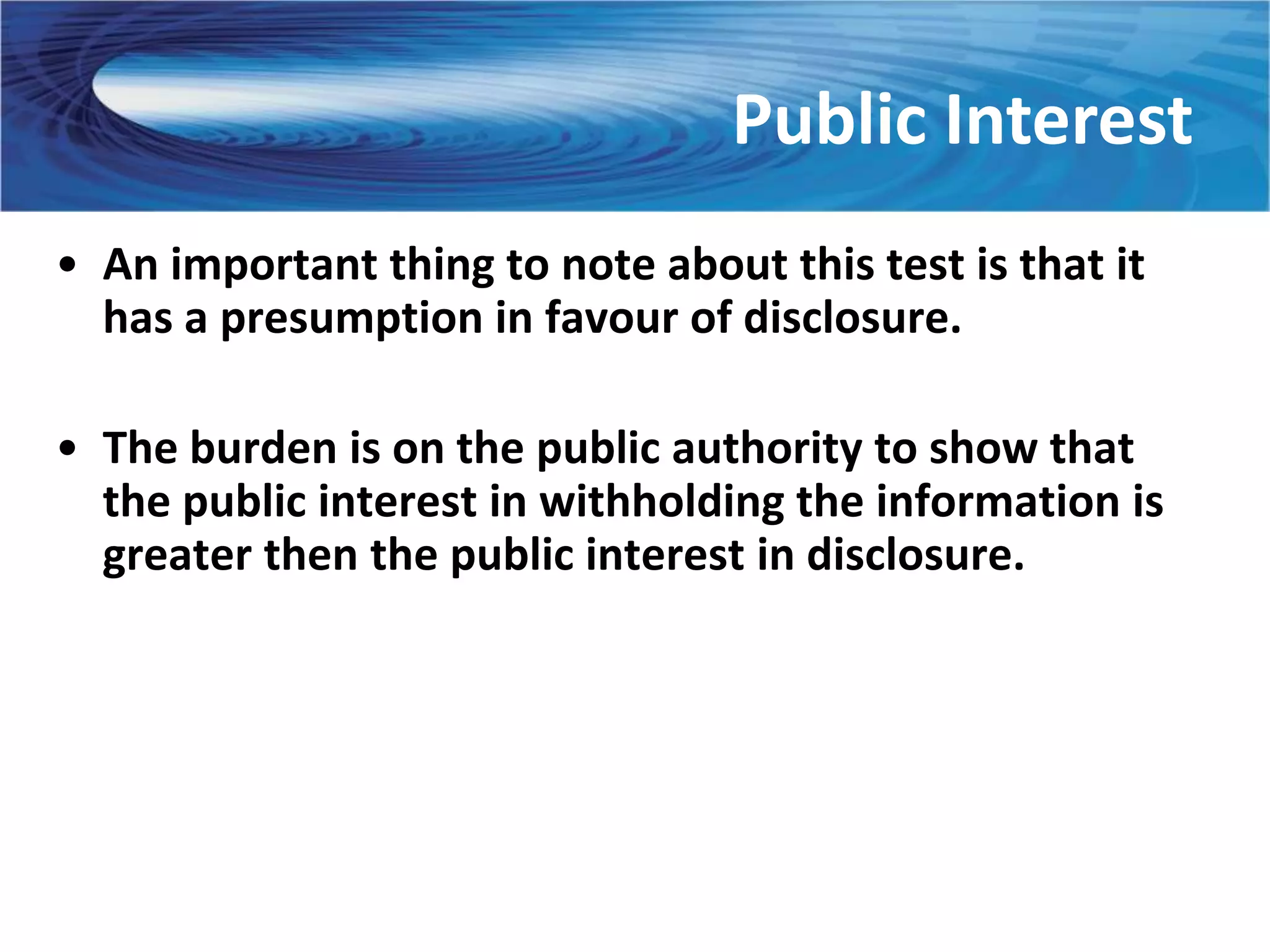 Public Interest
• An important thing to note about this test is that it
  has a presumption in favour of disclosure.

• The burden is on the public authority to show that
  the public interest in withholding the information is
  greater then the public interest in disclosure.
 