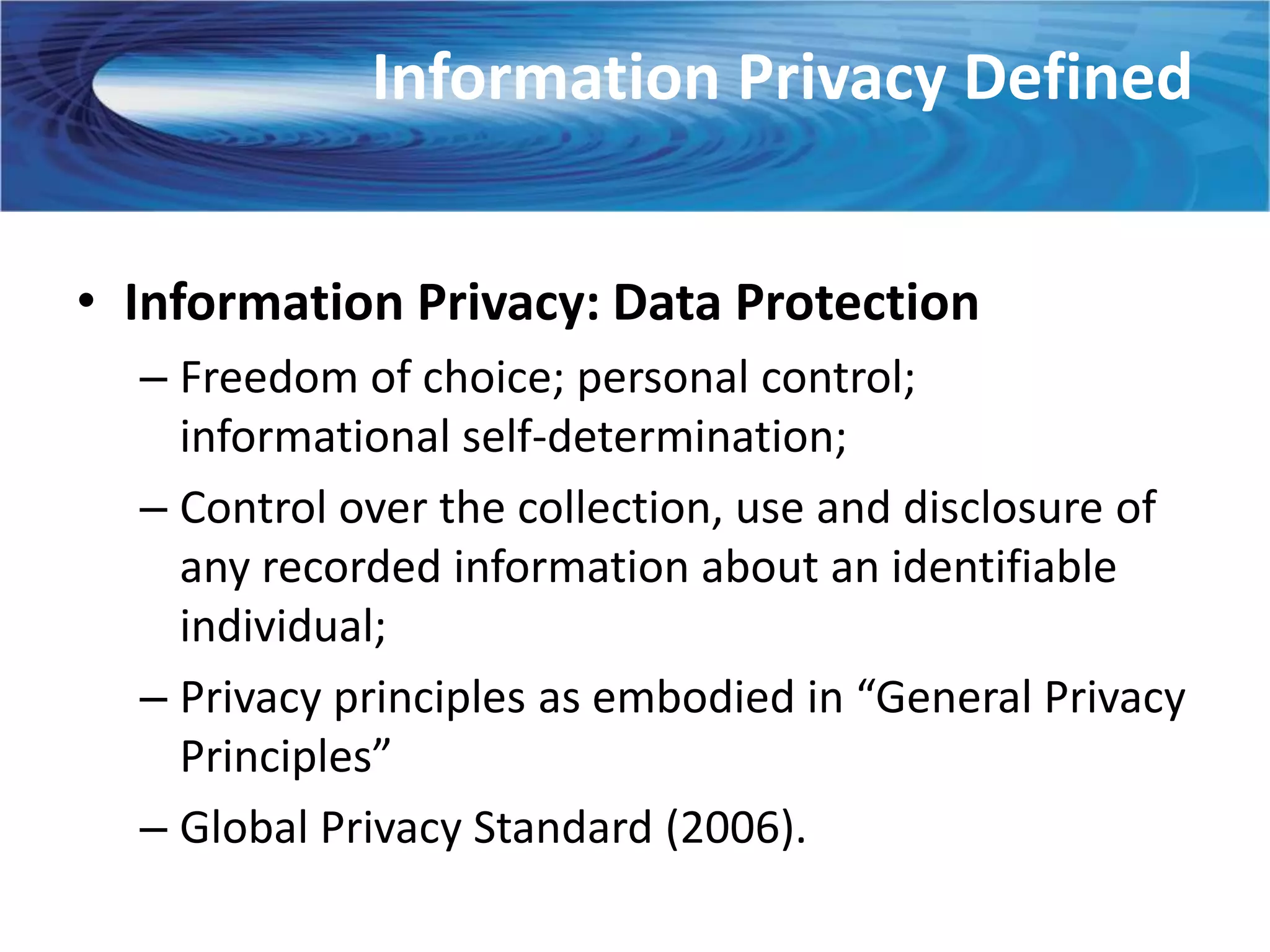 Information Privacy Defined


• Information Privacy: Data Protection
  – Freedom of choice; personal control;
    informational self-determination;
  – Control over the collection, use and disclosure of
    any recorded information about an identifiable
    individual;
  – Privacy principles as embodied in “General Privacy
    Principles”
  – Global Privacy Standard (2006).
 