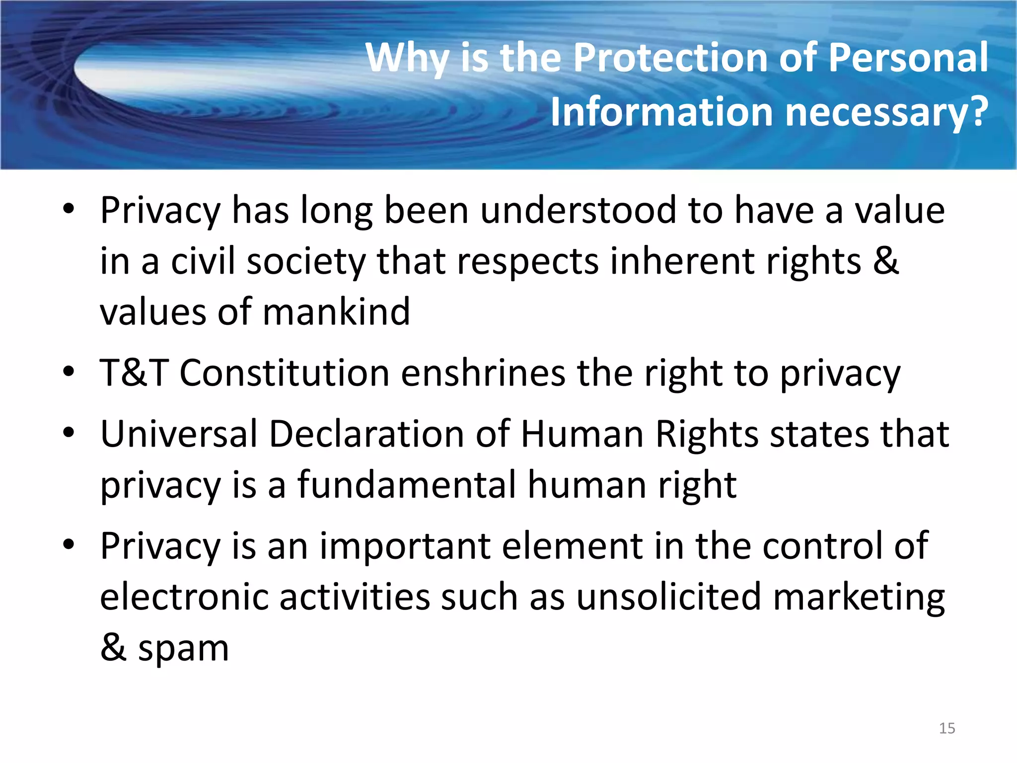 Why is the Protection of Personal
                           Information necessary?

• Privacy has long been understood to have a value
  in a civil society that respects inherent rights &
  values of mankind
• T&T Constitution enshrines the right to privacy
• Universal Declaration of Human Rights states that
  privacy is a fundamental human right
• Privacy is an important element in the control of
  electronic activities such as unsolicited marketing
  & spam
                                                    15
 