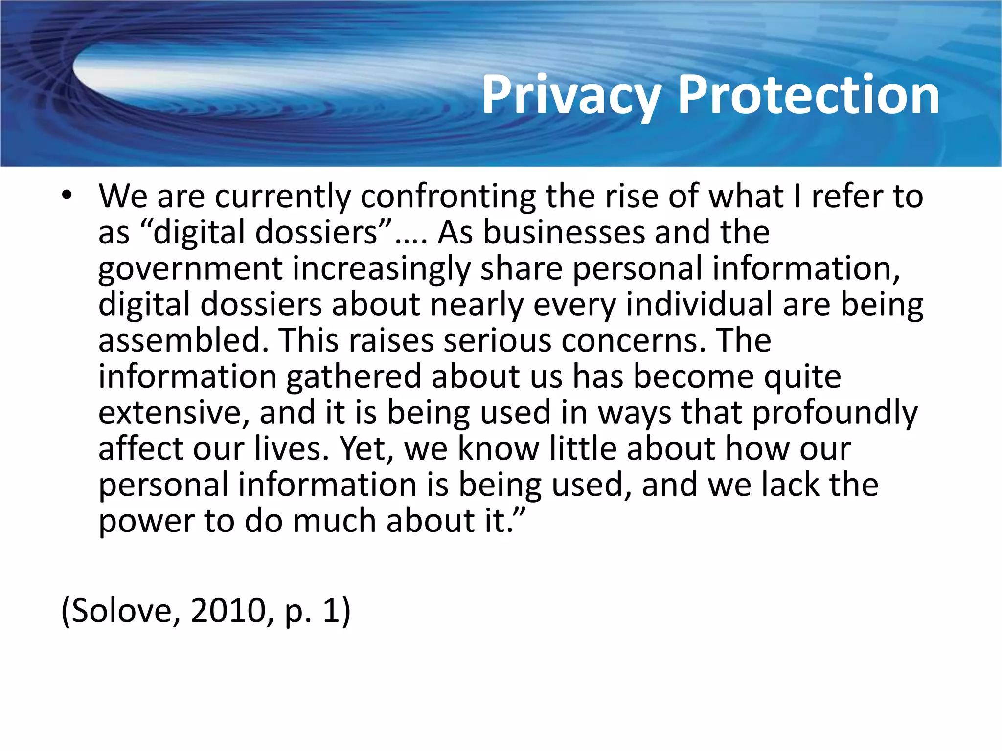 Privacy Protection
• We are currently confronting the rise of what I refer to
  as “digital dossiers”…. As businesses and the
  government increasingly share personal information,
  digital dossiers about nearly every individual are being
  assembled. This raises serious concerns. The
  information gathered about us has become quite
  extensive, and it is being used in ways that profoundly
  affect our lives. Yet, we know little about how our
  personal information is being used, and we lack the
  power to do much about it.”

(Solove, 2010, p. 1)
 