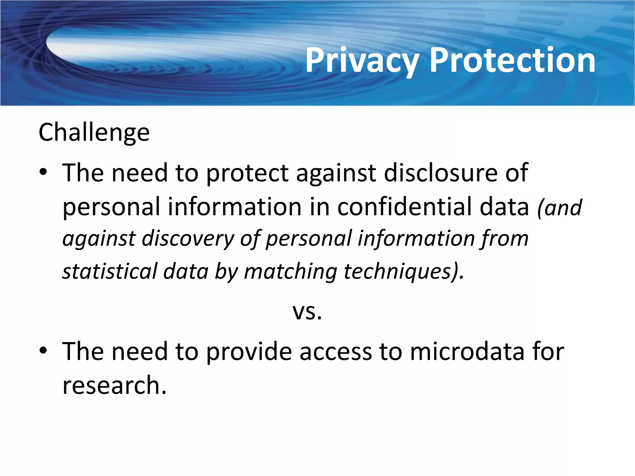 Privacy Protection
Challenge
• The need to protect against disclosure of
  personal information in confidential data (and
  against discovery of personal information from
  statistical data by matching techniques).
                     vs.
• The need to provide access to microdata for
  research.
 