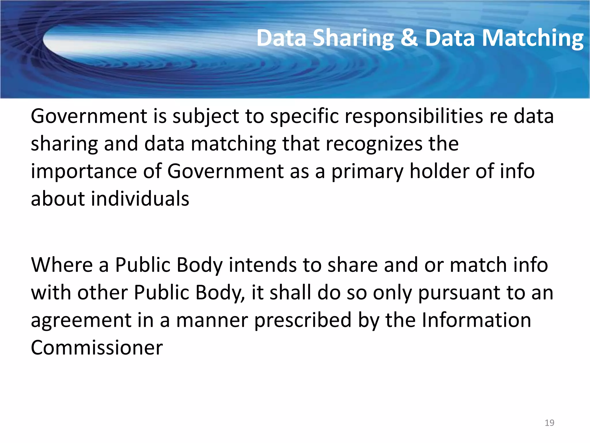 Data Sharing & Data Matching

Government is subject to specific responsibilities re data
sharing and data matching that recognizes the
importance of Government as a primary holder of info
about individuals

Where a Public Body intends to share and or match info
with other Public Body, it shall do so only pursuant to an
agreement in a manner prescribed by the Information
Commissioner


                                                        19
 