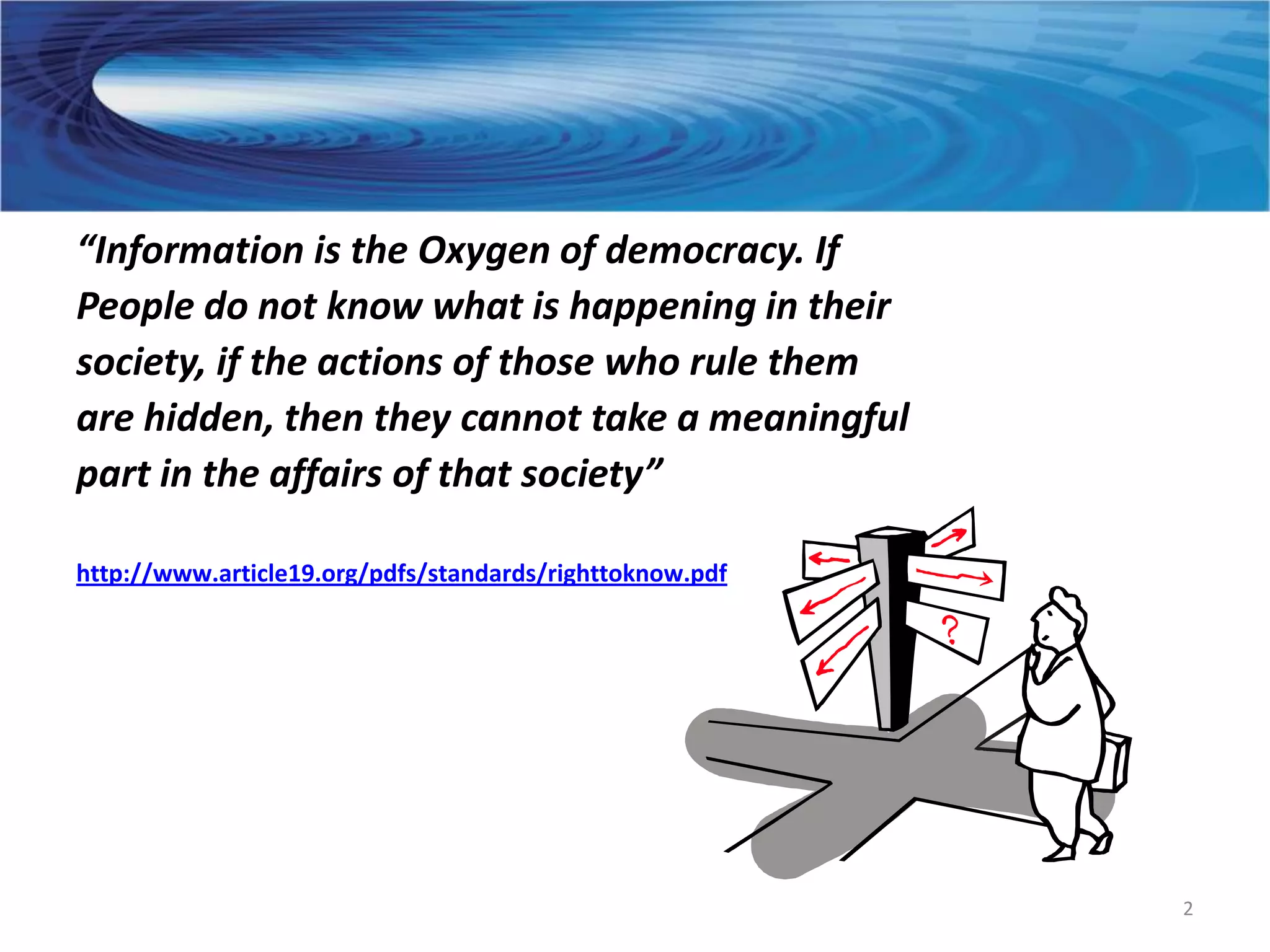 “Information is the Oxygen of democracy. If
People do not know what is happening in their
society, if the actions of those who rule them
are hidden, then they cannot take a meaningful
part in the affairs of that society”

http://www.article19.org/pdfs/standards/righttoknow.pdf




                                                          2
 