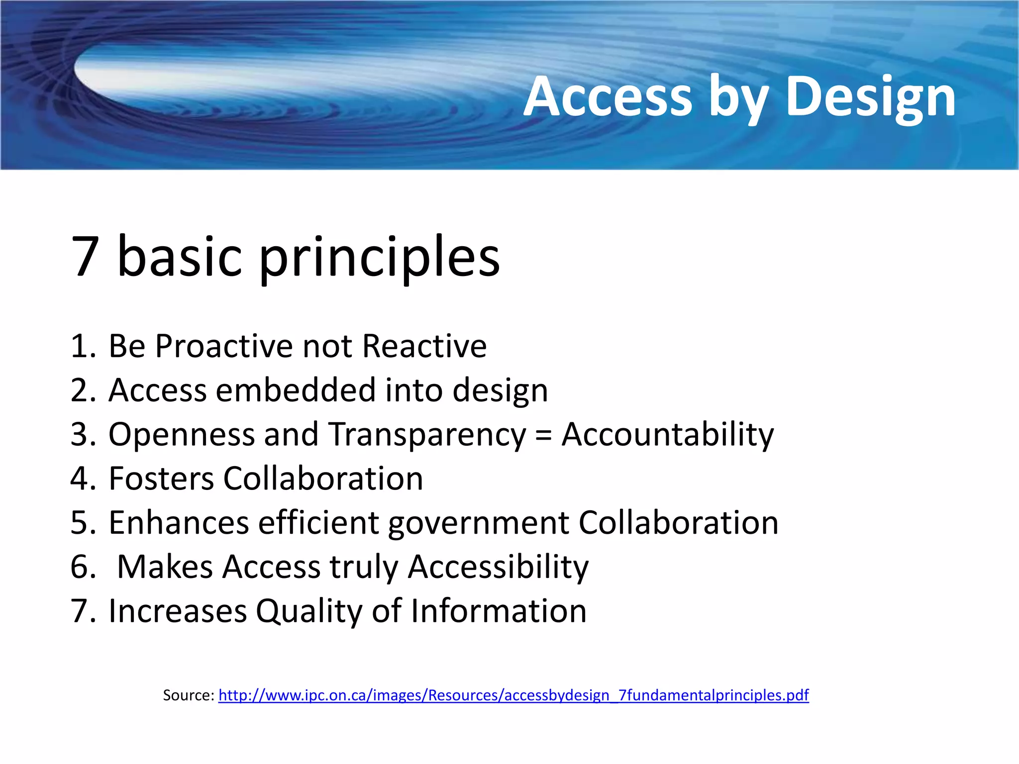Access by Design

7 basic principles
1. Be Proactive not Reactive
2. Access embedded into design
3. Openness and Transparency = Accountability
4. Fosters Collaboration
5. Enhances efficient government Collaboration
6. Makes Access truly Accessibility
7. Increases Quality of Information

      Source: http://www.ipc.on.ca/images/Resources/accessbydesign_7fundamentalprinciples.pdf
 