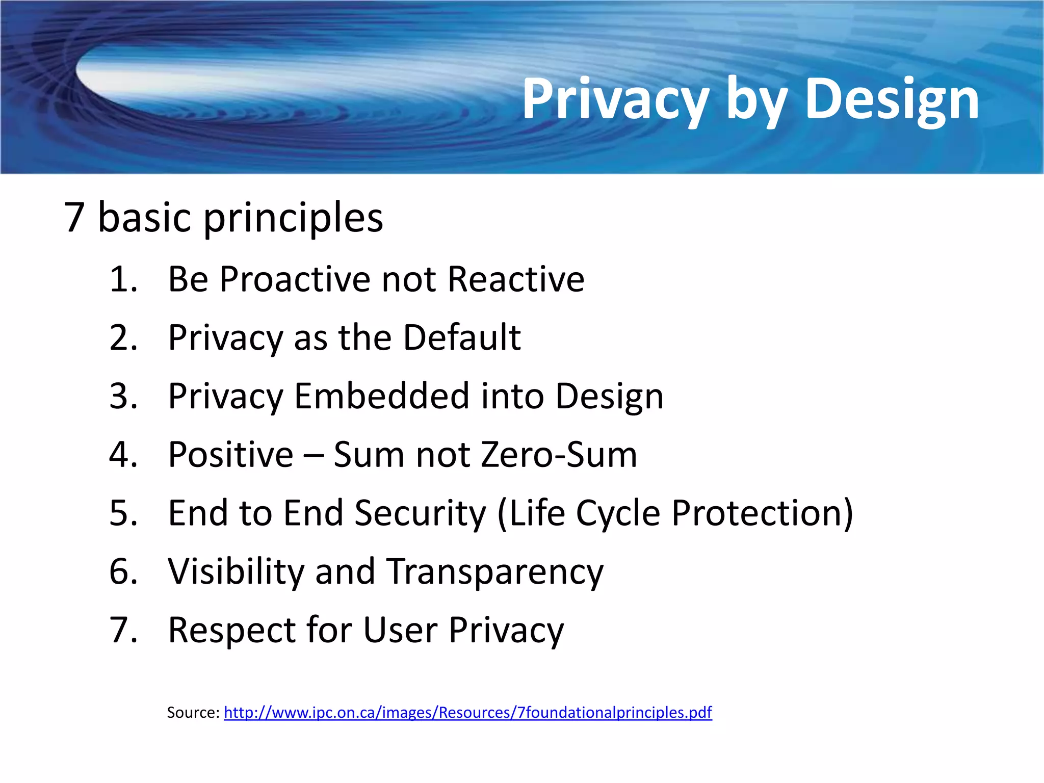 Privacy by Design
7 basic principles
  1.   Be Proactive not Reactive
  2.   Privacy as the Default
  3.   Privacy Embedded into Design
  4.   Positive – Sum not Zero-Sum
  5.   End to End Security (Life Cycle Protection)
  6.   Visibility and Transparency
  7.   Respect for User Privacy
       Source: http://www.ipc.on.ca/images/Resources/7foundationalprinciples.pdf
 