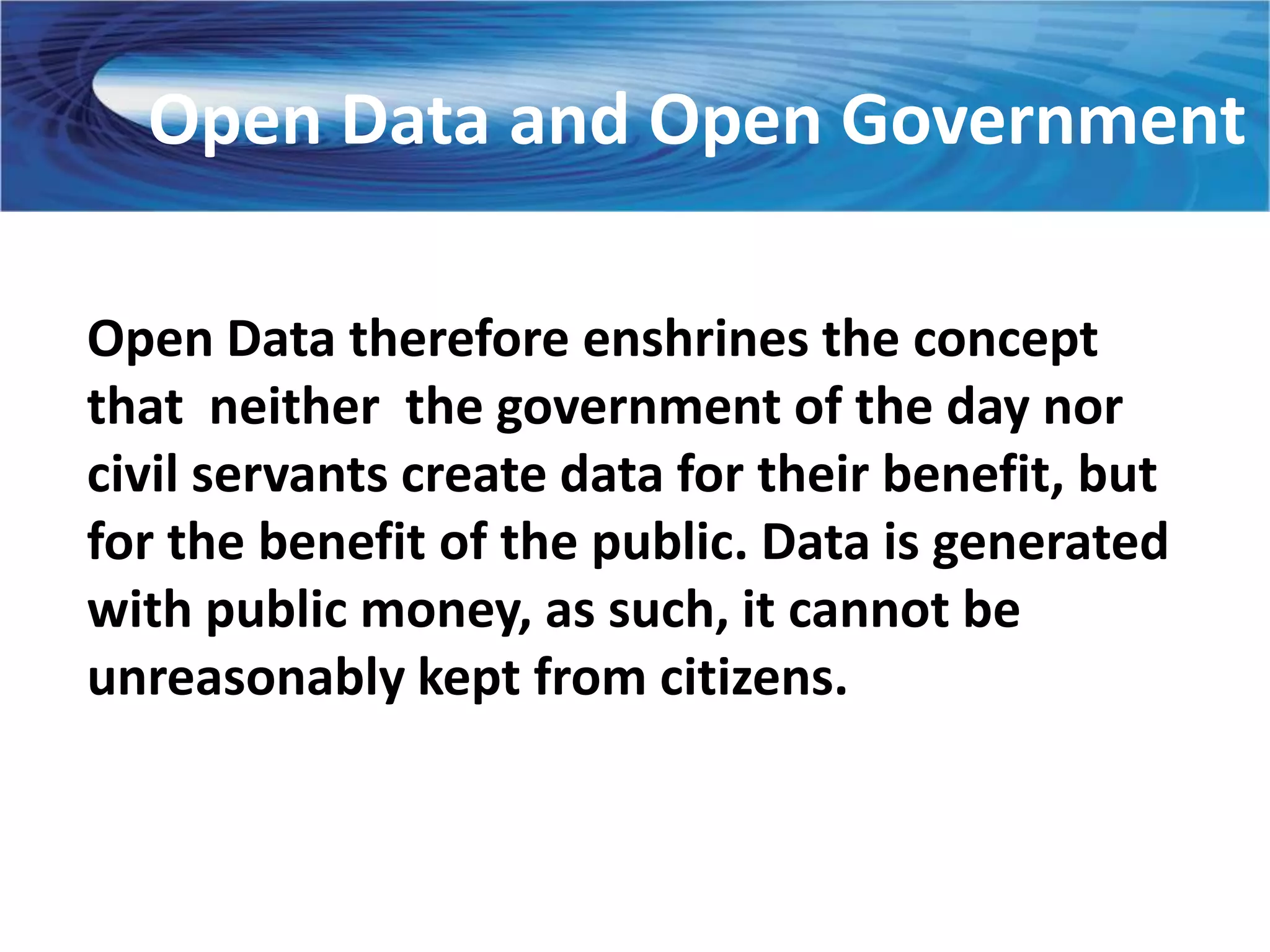 Open Data and Open Government

Open Data therefore enshrines the concept
that neither the government of the day nor
civil servants create data for their benefit, but
for the benefit of the public. Data is generated
with public money, as such, it cannot be
unreasonably kept from citizens.
 