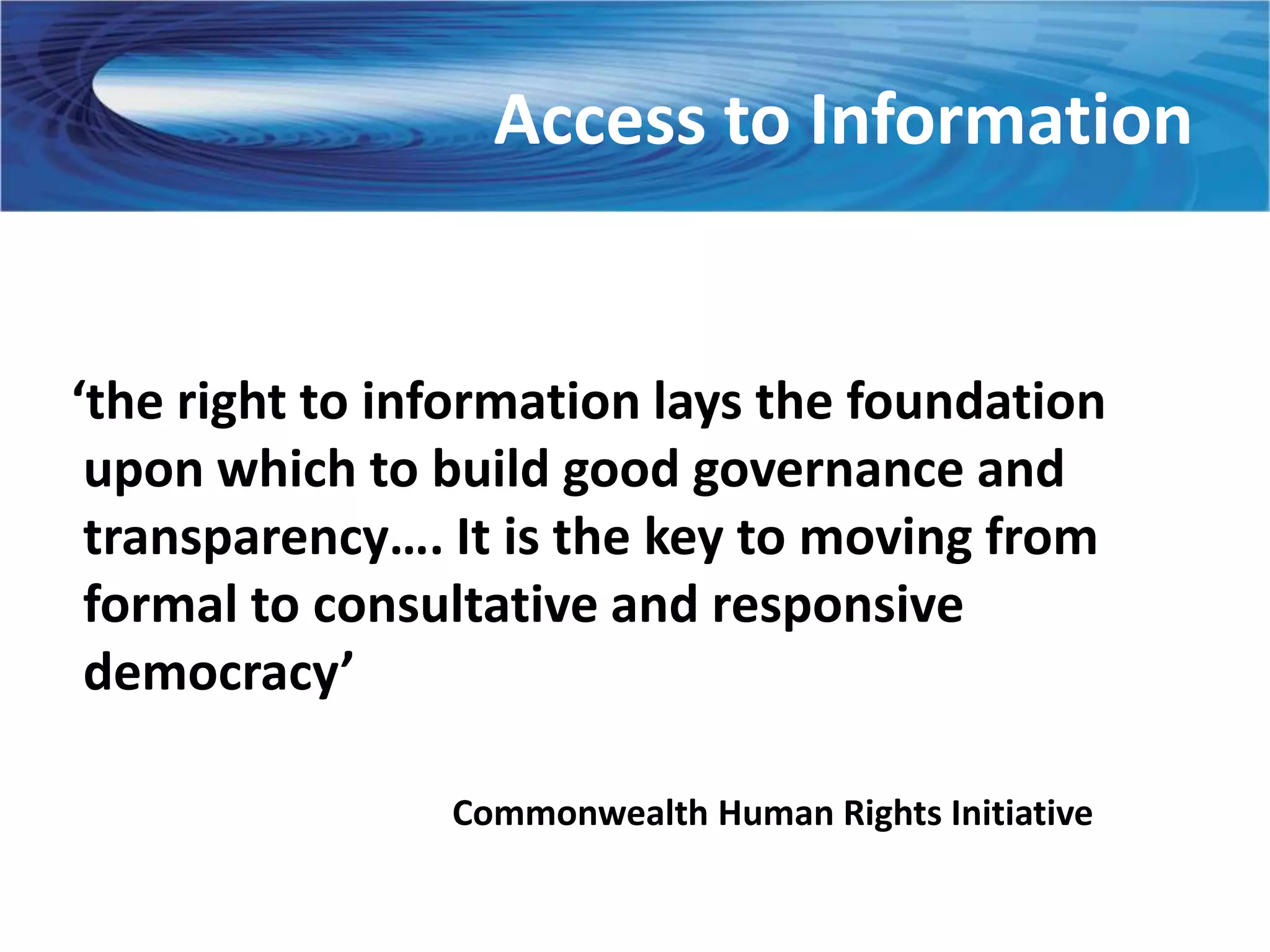 Access to Information


‘the right to information lays the foundation
 upon which to build good governance and
 transparency…. It is the key to moving from
 formal to consultative and responsive
 democracy’

                Commonwealth Human Rights Initiative
 