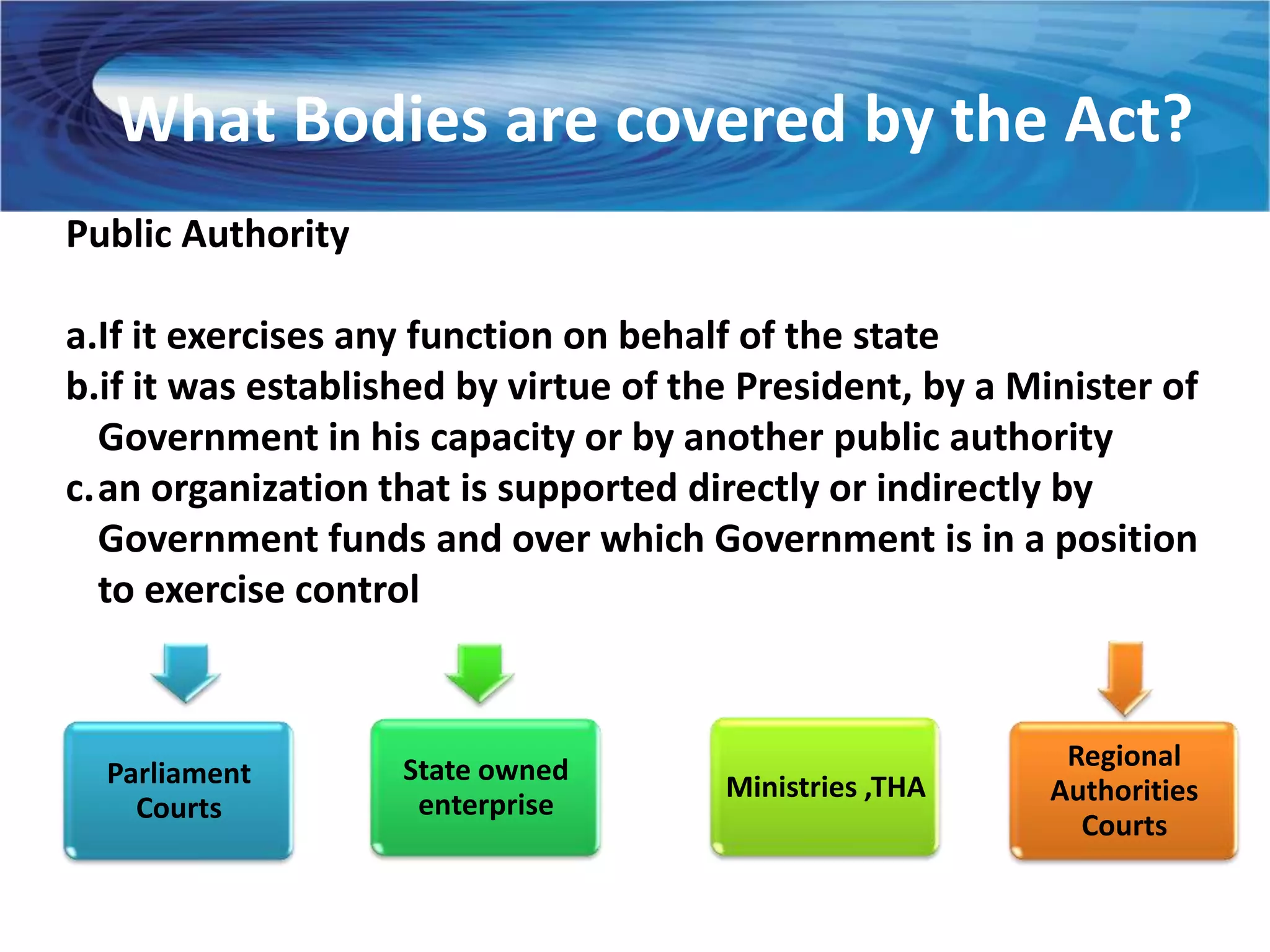 What Bodies are covered by the Act?
Public Authority

a.If it exercises any function on behalf of the state
b.if it was established by virtue of the President, by a Minister of
  Government in his capacity or by another public authority
c.an organization that is supported directly or indirectly by
  Government funds and over which Government is in a position
  to exercise control



                    State owned                             Regional
  Parliament                           Ministries ,THA
                     enterprise                            Authorities
    Courts
                                                             Courts
 