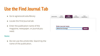 Use the Find Journal Tab
● Go to agnesscott.edu/library
● Locate the Find Journal tab
● Enter the publication name of the
magazine, newspaper, or journal you
need.
Note:
● Do not use the article title. Search by the
name of the publication.
 