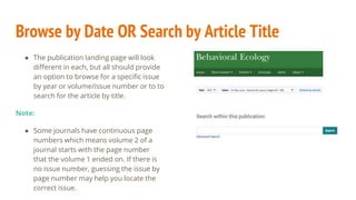 Browse by Date OR Search by Article Title
● The publication landing page will look
different in each, but all should provide
an option to browse for a specific issue
by year or volume/issue number or to to
search for the article by title.
Note:
● Some journals have continuous page
numbers which means volume 2 of a
journal starts with the page number
that the volume 1 ended on. If there is
no issue number, guessing the issue by
page number may help you locate the
correct issue.
 