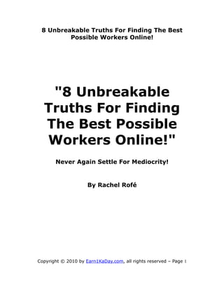 8 Unbreakable Truths For Finding The Best
         Possible Workers Online!




   "8 Unbreakable
  Truths For Finding
  The Best Possible
  Workers Online!"
       Never Again Settle For Mediocrity!


                     By Rachel Rofé




Copyright © 2010 by Earn1KaDay.com, all rights reserved – Page 1
 