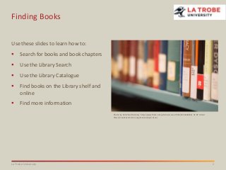 Finding Books
Use these slides to learn how to:


Search for books and book chapters



Use the Library Search



Use the Library Catalogue



Find books on the Library shelf and
online



Find more information
Photo: by CCAC North Library http://www.flickr.com/photos/ccacnorthlib/3554628032/ CC BY 3.0 AU
http://creativecommons.org/licenses/by/3.0/au/

La Trobe University

1

 