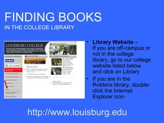 FINDING BOOKS
IN THE COLLEGE LIBRARY

                         • Library Website –
                           If you are off-campus or
                           not in the college
                           library, go to our college
                           website listed below
                           and click on Library
                         • If you are in the
                           Robbins library, double-
                           click the Internet
                           Explorer icon


       http://www.louisburg.edu
 