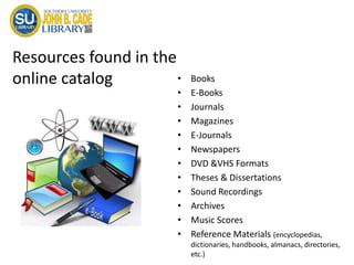 Resources found in the
online catalog • Books
• E-Books
• Journals
• Magazines
• E-Journals
• Newspapers
• DVD &VHS Formats
• Theses & Dissertations
• Sound Recordings
• Archives
• Music Scores
• Reference Materials (encyclopedias,
dictionaries, handbooks, almanacs, directories,
etc.)
 