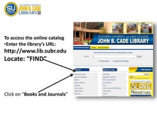 To access the online catalog
•Enter the library’s URL:
http://www.lib.subr.edu
Locate: “FIND”
Click on “Books and Journals”
 