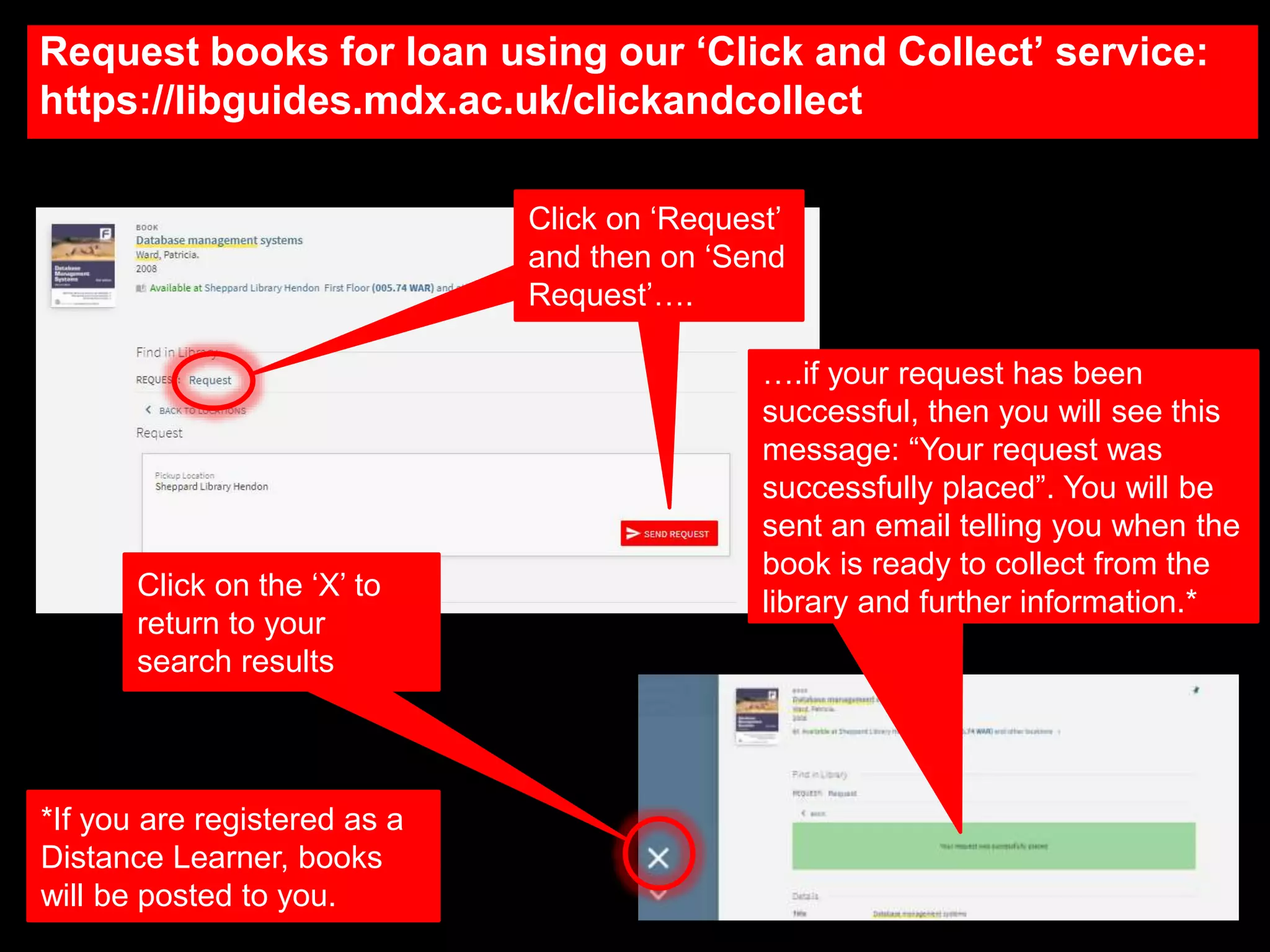 Request books for loan using our ‘Click and Collect’ service:
https://libguides.mdx.ac.uk/clickandcollect
Click on ‘Request’
and then on ‘Send
Request’….
….if your request has been
successful, then you will see this
message: “Your request was
successfully placed”. You will be
sent an email telling you when the
book is ready to collect from the
library and further information.*
Click on the ‘X’ to
return to your
search results
*If you are registered as a
Distance Learner, books
will be posted to you.
 